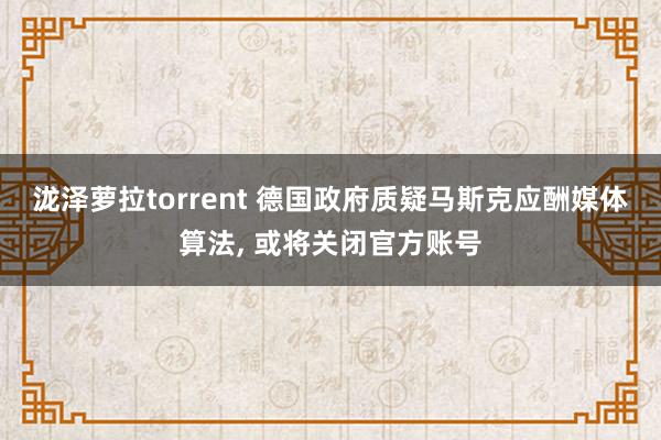 泷泽萝拉torrent 德国政府质疑马斯克应酬媒体算法， 或将关闭官方账号