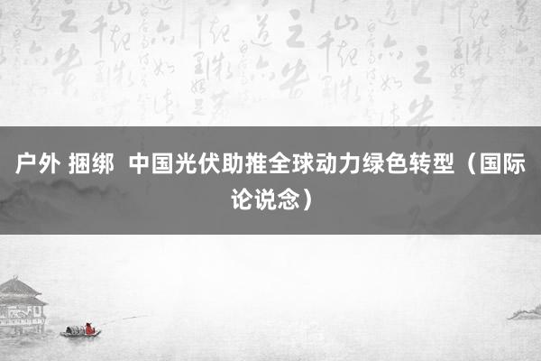 户外 捆绑  中国光伏助推全球动力绿色转型（国际论说念）