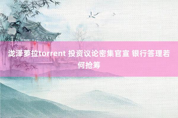 泷泽萝拉torrent 投资议论密集官宣 银行答理若何抢筹