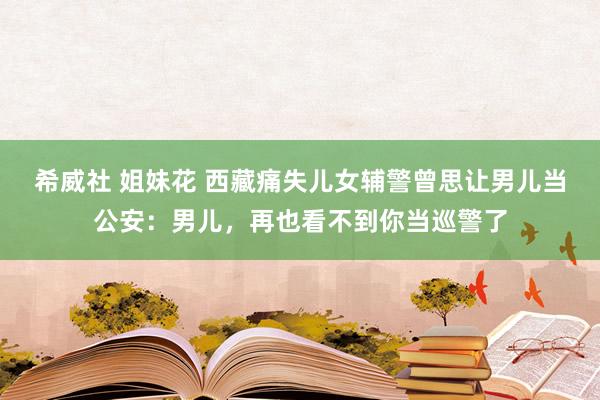 希威社 姐妹花 西藏痛失儿女辅警曾思让男儿当公安：男儿，再也看不到你当巡警了