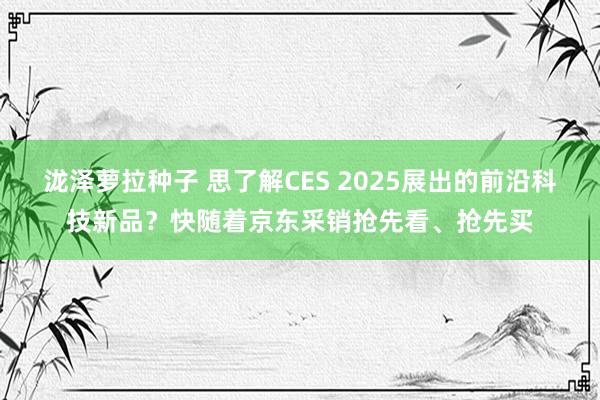 泷泽萝拉种子 思了解CES 2025展出的前沿科技新品？快随着京东采销抢先看、抢先买