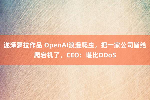 泷泽萝拉作品 OpenAI浪漫爬虫，把一家公司皆给爬宕机了，CEO：堪比DDoS