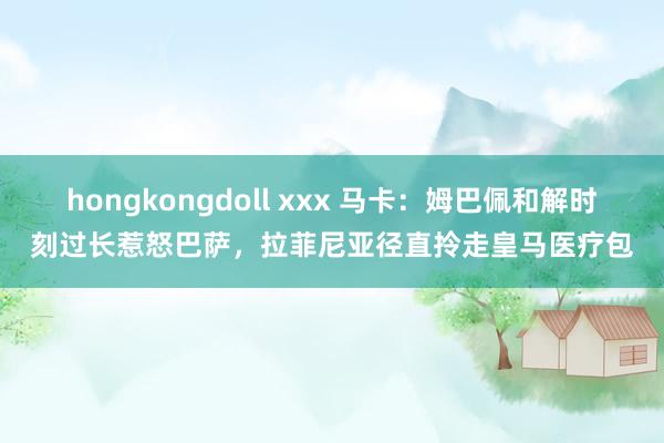 hongkongdoll xxx 马卡：姆巴佩和解时刻过长惹怒巴萨，拉菲尼亚径直拎走皇马医疗包