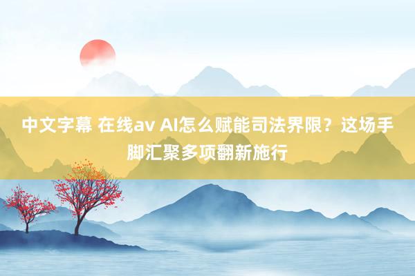 中文字幕 在线av AI怎么赋能司法界限？这场手脚汇聚多项翻新施行