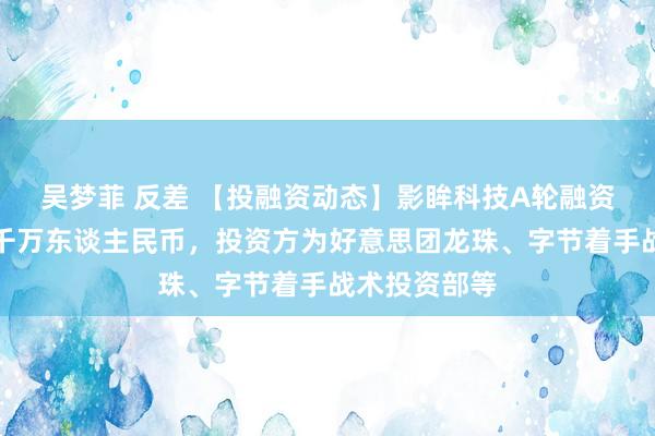 吴梦菲 反差 【投融资动态】影眸科技A轮融资，融资额数千万东谈主民币，投资方为好意思团龙珠、字节着手战术投资部等