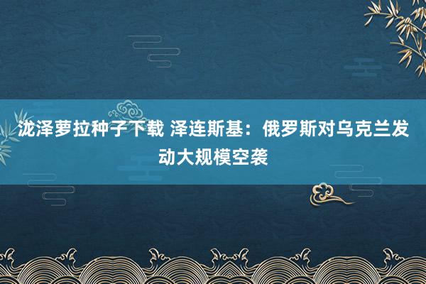 泷泽萝拉种子下载 泽连斯基：俄罗斯对乌克兰发动大规模空袭