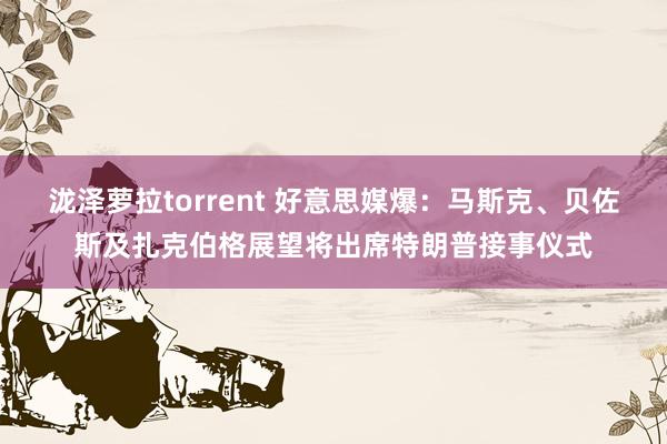 泷泽萝拉torrent 好意思媒爆：马斯克、贝佐斯及扎克伯格展望将出席特朗普接事仪式