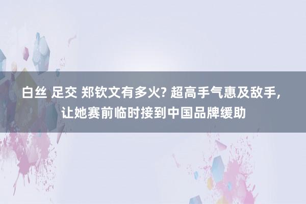 白丝 足交 郑钦文有多火? 超高手气惠及敌手， 让她赛前临时接到中国品牌缓助