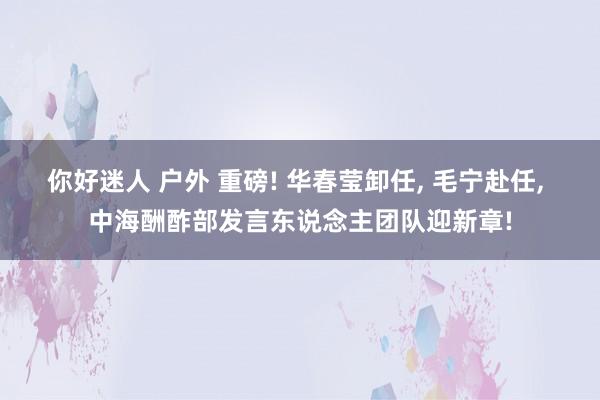 你好迷人 户外 重磅! 华春莹卸任， 毛宁赴任， 中海酬酢部发言东说念主团队迎新章!