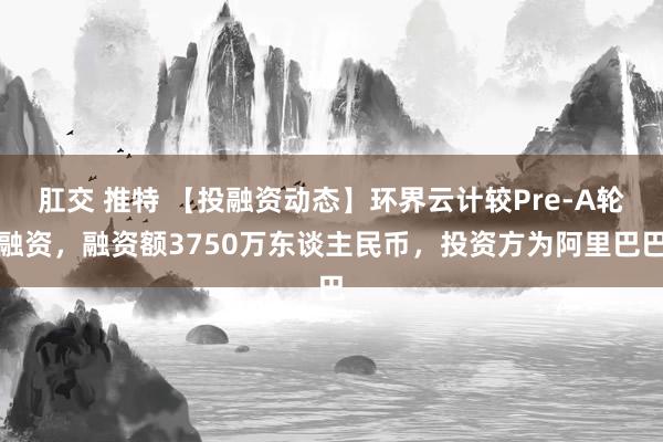 肛交 推特 【投融资动态】环界云计较Pre-A轮融资，融资额3750万东谈主民币，投资方为阿里巴巴