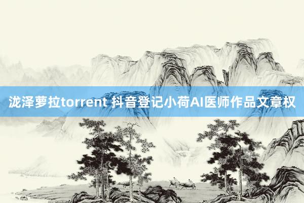 泷泽萝拉torrent 抖音登记小荷AI医师作品文章权