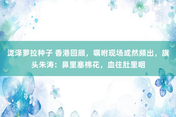 泷泽萝拉种子 香港回顾，嘱咐现场或然频出，旗头朱涛：鼻里塞棉花，血往肚里咽