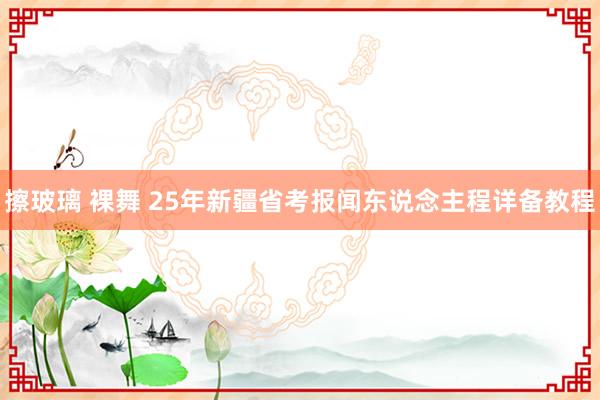 擦玻璃 裸舞 25年新疆省考报闻东说念主程详备教程