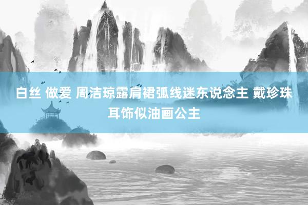 白丝 做爱 周洁琼露肩裙弧线迷东说念主 戴珍珠耳饰似油画公主