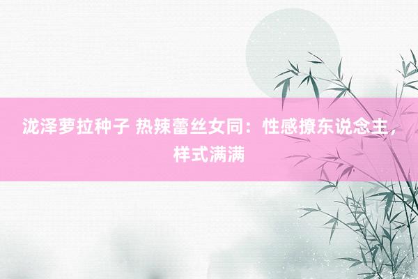 泷泽萝拉种子 热辣蕾丝女同：性感撩东说念主，样式满满