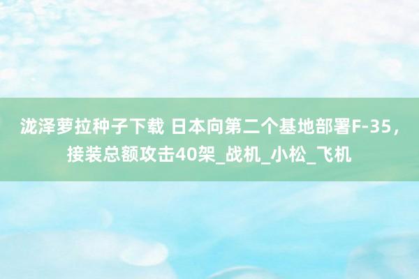 泷泽萝拉种子下载 日本向第二个基地部署F-35，接装总额攻击40架_战机_小松_飞机