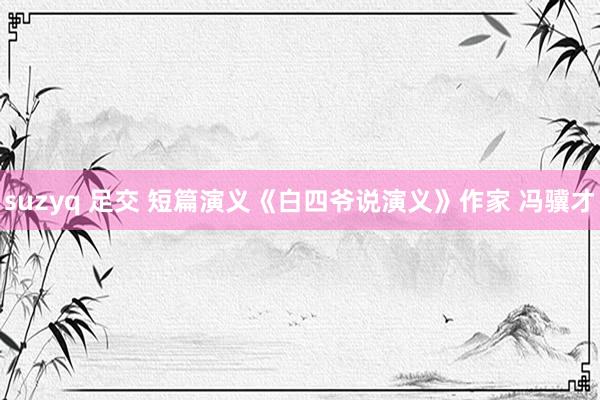 suzyq 足交 短篇演义《白四爷说演义》作家 冯骥才