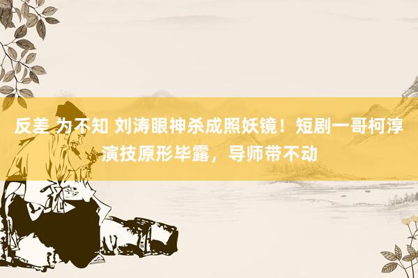 反差 为不知 刘涛眼神杀成照妖镜！短剧一哥柯淳演技原形毕露，导师带不动