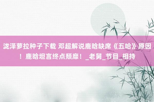 泷泽萝拉种子下载 邓超解说鹿晗缺席《五哈》原因！鹿晗坦言终点颓靡！_老舅_节目_相持