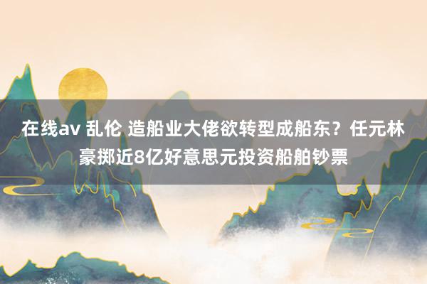 在线av 乱伦 造船业大佬欲转型成船东？任元林豪掷近8亿好意思元投资船舶钞票