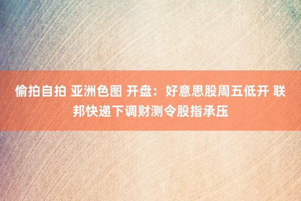 偷拍自拍 亚洲色图 开盘：好意思股周五低开 联邦快递下调财测令股指承压